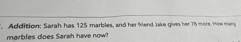 Addition: Sarah has 125 marbles, and her friend Jake gives her 78 more. How many 
marbles does Sarah have now?