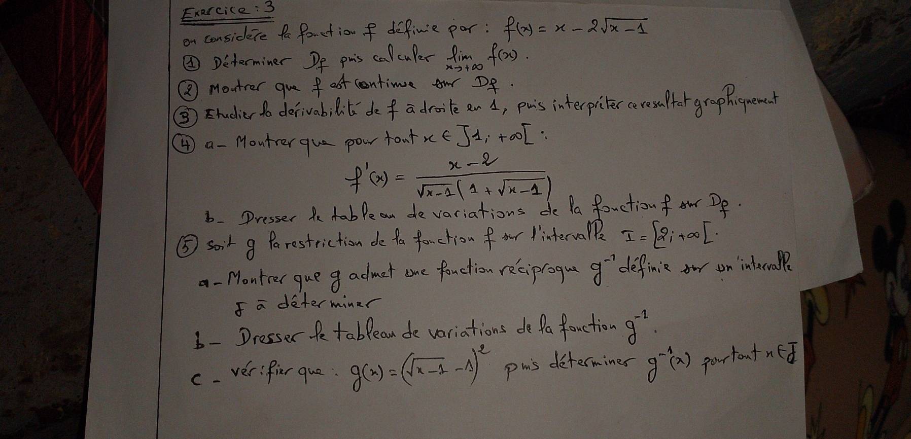 on considere fa fouction f definie par: f(x)=x-2sqrt(x-1)
②Determiner Df phis calculer limlimits _xto +∈fty f(x)
② Montrer gue fost cntime ow Df. 
③ Etudier to derivabi lit defa drooe an A, puis interpicker ceres uffor graphquened 
④ a - Moutrer que pow toul x∈ J1,+∈fty [∴
f'(x)= (x-2)/sqrt(x-1)(1+sqrt(x-1)) 
6. Presser t table an de variations do Pa fauction f ow Df. 
⑤ soit g Parestriction de ta fonction f our interva I=[2i+∈fty [
a-Montcr que g admet one fauction reciproque g^(-1) definic on interoaPp 
I a determiner 
6- Dresser te tablean de variations do fa fauction g^(-1). 
c. verifier que: g(x)=(sqrt(x-1)-1)^2 pmis determines g^(-1)(x) portontned