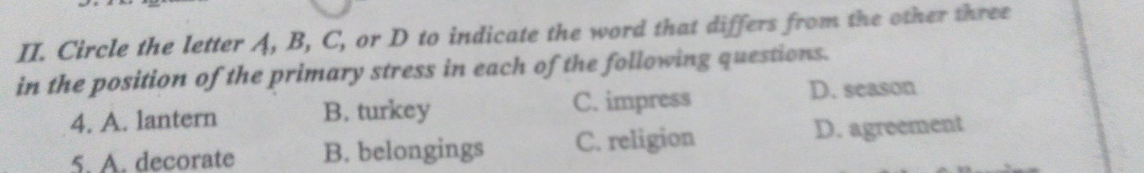 Circle the letter A, B, C, or D to indicate the word that differs from the other three
in the position of the primary stress in each of the following questions.
4. A. lantern B. turkey C. impress
D. season
5. A. decorate B. belongings
C. religion D. agreement