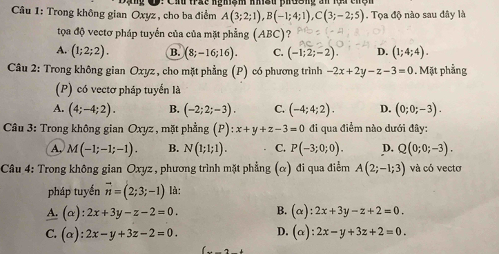 Dạng C9: Cấu trấc nghiệm nhều phương an lựa chện
Câu 1: Trong không gian Oxyz , cho ba điểm A(3;2;1), B(-1;4;1), C(3;-2;5). Tọa độ nào sau đây là
tọa độ vectơ pháp tuyến của của mặt phẳng (ABC)?
A. (1;2;2). B. (8;-16;16). C. (-1;2;-2). D. (1;4;4). 
Câu 2: Trong không gian Oxyz, cho mặt phẳng (P) có phương trình -2x+2y-z-3=0. Mặt phẳng
(P) có vectơ pháp tuyến là
A. (4;-4;2). B. (-2;2;-3). C. (-4;4;2). D. (0;0;-3). 
Câu 3: Trong không gian Oxyz, mặt phẳng (P): x+y+z-3=0 đi qua điểm nào dưới đây:
A, M(-1;-1;-1). B. N(1;1;1). C. P(-3;0;0). D. Q(0;0;-3). 
Câu 4: Trong không gian Oxyz , phương trình mặt phẳng (α) đi qua điểm A(2;-1;3) và có vectơ
pháp tuyến vector n=(2;3;-1) là:
B.
A. (alpha ):2x+3y-z-2=0. (alpha ):2x+3y-z+2=0.
D.
C. (alpha ):2x-y+3z-2=0. (alpha ):2x-y+3z+2=0. 
_ 2