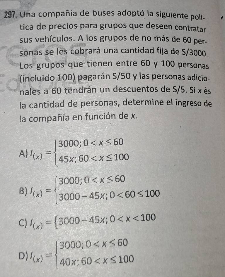 Una compañía de buses adoptó la siguiente poli-
tica de precios para grupos que deseen contratar
sus vehículos. A los grupos de no más de 60 per-
sonas se les cobrará una cantidad fija de S/3000.
Los grupos que tienen entre 60 y 100 personas
(incluido 100) pagarán S/ 50 y las personas adicio-
nales a 60 tendrán un descuentos de S/5. Si x ès
la cantidad de personas, determine el ingreso de
la compañía en función de x.
A) I_(x)=beginarrayl 3000;0
B) I_(x)=beginarrayl 3000;0 <60≤ 100endarray.
C) I_(x)= 3000-45x;0
D) I_(x)=beginarrayl 3000;0