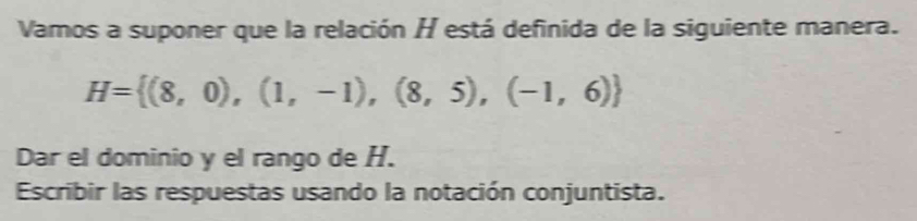 Vamos a suponer que la relación H está definida de la siguiente manera.
H= (8,0),(1,-1),(8,5),(-1,6)
Dar el dominio y el rango de H. 
Escribir las respuestas usando la notación conjuntista.