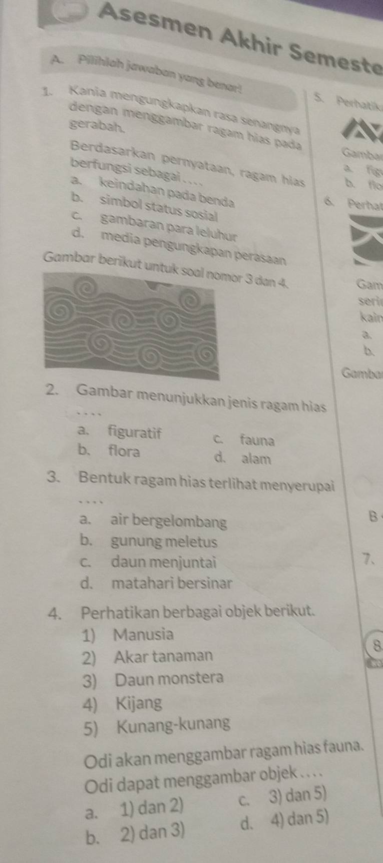 Asesmen Akhir Semest
A. Pilihlah jawaban yang benar! 5. Perhatik
1. Kania mengungkapkan rasa senangnya
dengan menggambar ragam hías pada
gerabah.
Gambar
Berdasarkan pernyataan, ragam hias b. flo
a fig
berfungsi sebagai . . . .
a. keindahan pada benda
6. Perhat
b. simbol status sosial
c. gambaran para leluhur
d. media pengungkapan perasaan
Gambar berikut ur 3 dan 4.
Gam
se
kain
a.
b.
Gamba
2. Gambar menunjukkan jenis ragam hias
a. figuratif c. fauna
b. flora d. alam
3. Bentuk ragam hias terlihat menyerupai
a. air bergelombang
B
b. gunung meletus
c. daun menjuntai
7、
d. matahari bersinar
4. Perhatikan berbagai objek berikut.
1) Manusia
8
2) Akar tanaman
3) Daun monstera
4) Kijang
5) Kunang-kunang
Odi akan menggambar ragam hias fauna.
Odi dapat menggambar objek . . . .
a. 1) dan 2) c. 3) dan 5)
b. 2) dan 3) d. 4) dan 5)