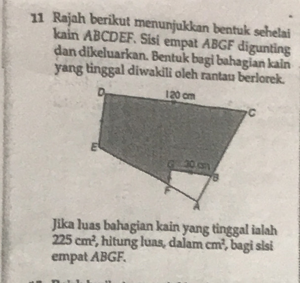 Rajah berikut menunjukkan bentuk sehelai 
kain ABCDEF. Sisi empat ABGF digunting 
dan dikeluarkan. Bentuk bagi bahagian kain 
yang tinggal diwakili oleh rantau berlorek. 
Jika luas bahagian kain yang tinggal ialah
225cm^2 , hitung luas, dalam cm^2 , bagi sisi 
empat ABGF.