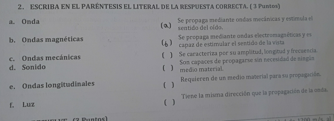 ESCRIBA EN EL PARÉNTESIS EL LITERAL DE LA RESPUESTA CORRECTA. ( 3 Puntos) 
a. Onda Se propaga mediante ondas mecánicas y estimula el 
(a) sentido del oído. 
b. Ondas magnéticas Se propaga mediante ondas electromagnéticas y es 
) capaz de estimular el sentido de la vista 
c. Ondas mecánicas () Se caracteriza por su amplitud, longitud y frecuencia. 
d. Sonido ) Son capaces de propagarse sin necesidad de ningún 
medio material. 
e. Ondas longitudinales ( ) Requieren de un medio material para su propagación. 
f. Luz ( ) Tiene la misma dirección que la propagación de la onda. 
(2 Puntos)
1200 m/s. al