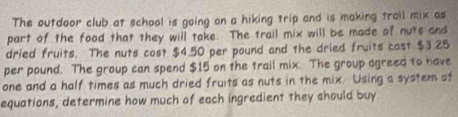 The outdoor club at school is going on a hiking trip and is making trall mix as 
part of the food that they will take. The trail mix will be made of nots and 
dried fruits. The nuts cost $4.50 per pound and the dried fruits cast $3.25
per pound. The group can spend $15 on the trail mix. The group agreed to have 
one and a half times as much dried fruits as nuts in the mix. Using a system of 
equations, determine how much of each ingredient they should buy