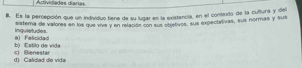 Actividades diarias.
8. Es la percepción que un individuo tiene de su lugar en la existencia, en el contexto de la cultura y del
sistema de valores en los que vive y en relación con sus objetivos, sus expectativas, sus normas y sus
inquietudes.
a)Felicidad
b) Estilo de vida
c) Bienestar
d) Calidad de vida