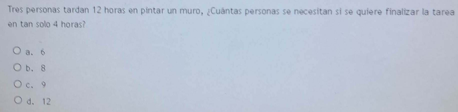 Tres personas tardan 12 horas en pintar un muro, ¿Cuántas personas se necesitan si se quiere finalizar la tarea
en tan solo 4 horas?
a. 6
b. 8
c. 9
d. 12