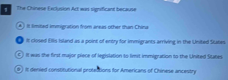 The Chinese Exclusion Act was significant because
A) It limited immigration from areas other than China
It closed Ellis Island as a point of entry for immigrants arriving in the United States
C) It was the first major piece of legislation to limit immigration to the United States
(D) It denied constitutional protections for Americans of Chinese ancestry