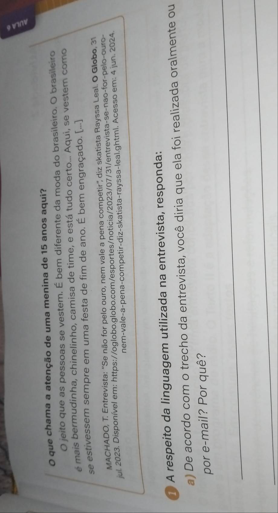 que chama a atenção de uma menina de 15 anos aqui? 
O jeito que as pessoas se vestem. É bem diferente da moda do brasileiro. O brasileiro 
é mais bermudinha, chinelinho, camisa de time, e está tudo certo... Aqui, se vestem como 
se estivessem sempre em uma festa de fim de ano. É bem engraçado. [...] 
MACHADO, T. Entrevista: “Se não for pelo ouro, nem vale a pena competir”, diz skatista Rayssa Leal. O Globo, 31 
jul. 2023. Disponível em: https://oglobo.globo.com/esportes/noticia/2023/07/31/entrevista-se-nao-for-pelo-ouro- 
nem-vale-a-pena-competir-diz-skatista-rayssa-leal.ghtml. Acesso em: 4 jun. 2024. 
A respeito da linguagem utilizada na entrevista, responda: 
a) De acordo com o trecho da entrevista, você diria que ela foi realizada oralmente ou 
por e-mail? Por quê? 
_ 
_