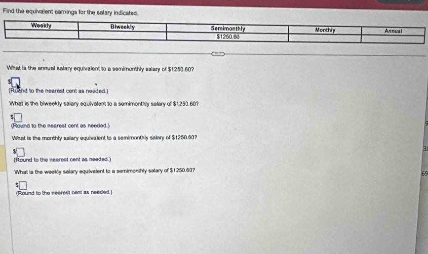 Find the equivalent earnings for the salary indicated. 
What is the annual salary equivalent to a semimonthly salary of $1250.60? 
(Round to the nearest cent as needed.) 
What is the biweekly salary equivalent to a semimonthly salary of $1250.60? 
(Round to the nearest cent as needed.) 
What is the monthly salary equivalent to a semimonthly salary of $1250.60? 
3 
(Round to the nearest cent as needed.) 
What is the weekly salary equivalent to a semimonthly salary of $1250.60? 
69 
(Round to the nearest cent as needed.)