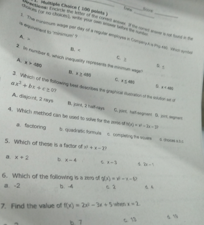 Dats Score
choices (or no choices), write your own answer before the number_
pirections: Encircle the letter of the correct answer. If the correct answer is not found in the
is equivalent to 'minimum' ?
. The minimum wage per day of a regular employes in Company A is Php 480. Which symbo
A、
B.
C. ≥
2. In number 6, which inequality represents the minimum wage?
A. x>480
D. ≤
B. x≥ 480 C. x≤ 480
a x^2+bx+c≥ 0 ?
D. x<480</tex> 
3. Which of the following best describes the graphical illustration of the solution set of
A. disjoint, 2 rays B. joint, 2 half-rays C. joint, half-segment D. joint, segment
4. Which method can be used to solve for the zeros of h(x)=x^2-2x-3
a. factoring b. quadratic formula c. completing the square d. choices a,b,c
5. Which of these is a factor of x^2+x-2
a. x+2 b. x-4 C. x-3 d. 2x-1
6. Which of the following is a zero of g(x)=x^2-x-6.
a⩽ -2 b. -4 c. 2
7. Find the value of f(x)=2x^2-3x+5 when x=2.
b. 7 c. 13 d. 19