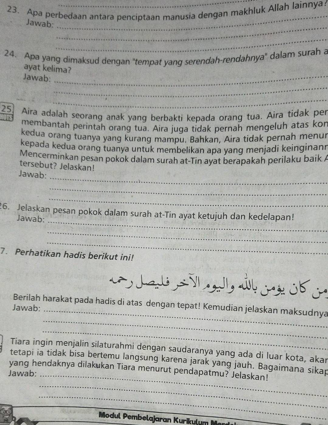 Apa perbedaan antara penciptaan manusia dengan makhluk Allah lainnya 
_ 
Jawab: 
_ 
_ 
24. Apa yang dimaksud dengan ''tempat yang serendah-rendahnya'' dalam surah a 
ayat kelima? 
Jawab:_ 
_ 
_ 
25 Aira adalah seorang anak yang berbakti kepada orang tua. Aira tidak per 
membantah perintah orang tua. Aira juga tidak pernah mengeluh atas kon 
kedua orang tuanya yang kurang mampu. Bahkan, Aira tidak pernah menur 
kepada kedua orang tuanya untuk membelikan apa yang menjadi keinginann 
Mencerminkan pesan pokok dalam surah at-Tin ayat berapakah perilaku baik A 
tersebut? Jelaskan! 
_ 
Jawab: 
_ 
_ 
_ 
26. Jelaskan pesan pokok dalam surah at-Tin ayat ketujuh dan kedelapan! 
Jawab: 
_ 
_ 
7. Perhatikan hadis berikut ini! 
Berilah harakat pada hadis di atas dengan tepat! Kemudian jelaskan maksudnya 
Jawab:_ 
_ 
_ 
Tiara ingin menjalin silaturahmi dengan saudaranya yang ada di luar kota, akar 
tetapi ia tidak bisa bertemu langsung karena jarak yang jauh. Bagaimana sikap 
yang hendaknya dilakukan Tiara menurut pendapatmu? Jelaskan! 
Jawab:_ 
_ 
_ 
Modul Pembelajaran Kurikulum M