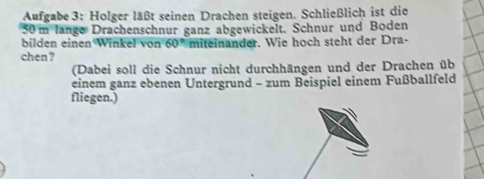 Aufgabe 3: Holger läßt seinen Drachen steigen. Schließlich ist die
50 m länge Drachenschnur ganz abgewickelt. Schnur und Boden 
bilden einen Winkel von 60° miteinander. Wie hoch steht der Dra- 
chen ? 
(Dabei soll die Schnur nicht durchhängen und der Drachen üb 
einem ganz ebenen Untergrund - zum Beispiel einem Fußballfeld 
fliegen.)