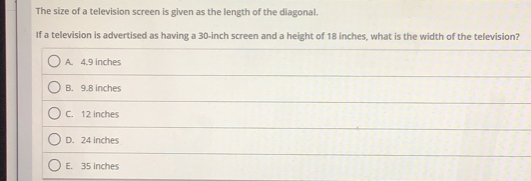 The size of a television screen is given as the length of the diagonal.
If a television is advertised as having a 30-inch screen and a height of 18 inches, what is the width of the television?
A. 4.9 inches
B. 9.8 inches
C. 12 inches
D. 24 inches
E. 35 inches