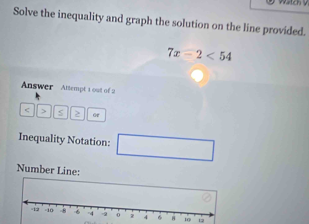 wate 
Solve the inequality and graph the solution on the line provided.
7x-2<54</tex> 
Answer Attempt 1 out of 2 
or 
Inequality Notation: 
Number Line: 
12