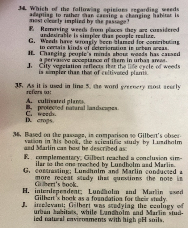 Which of the following opinions regarding weeds
adapting to rather than causing a changing habitat is
most clearly implied by the passage?
F. Removing weeds from places they are considered
undesirable is simpler than people realize.
G. Weeds have wrongly been blamed for contributing
to certain kinds of deterioration in urban areas.
H. Changing people's minds about weeds has caused
a pervasive acceptance of them in urban areas.
J. City vegetation reflects that the life cycle of weeds
is simpler than that of cultivated plants.
35. As it is used in line 5, the word greenery most nearly
refers to:
A. cultivated plants.
B、protected natural landscapes.
C. weeds.
D. crops.
36. Based on the passage, in comparison to Gilbert's obser-
vation in his book, the scientific study by Lundholm
and Marlin can best be described as:
F. complementary; Gilbert reached a conclusion sim-
ilar to the one reached by Lundholm and Marlin.
G. contrasting; Lundholm and Marlin conducted a
more recent study that questions the note in
Gilbert's book.
H. interdependent; Lundholm and Marlin used
Gilbert's book as a foundation for their study.
J. irrelevant; Gilbert was studying the ecology of
urban habitats, while Lundholm and Marlin stud-
ied natural environments with high pH soils.