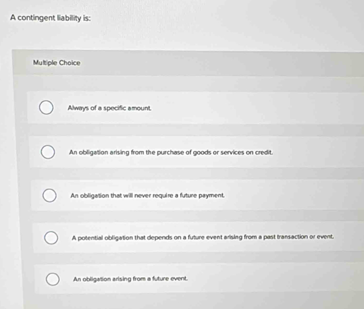 A contingent liability is:
Multiple Choice
Always of a specific amount.
An obligation arising from the purchase of goods or services on credit.
An obligation that will never require a future payment.
A potential obligation that depends on a future event arising from a past transaction or event.
An obligation arising from a future event.