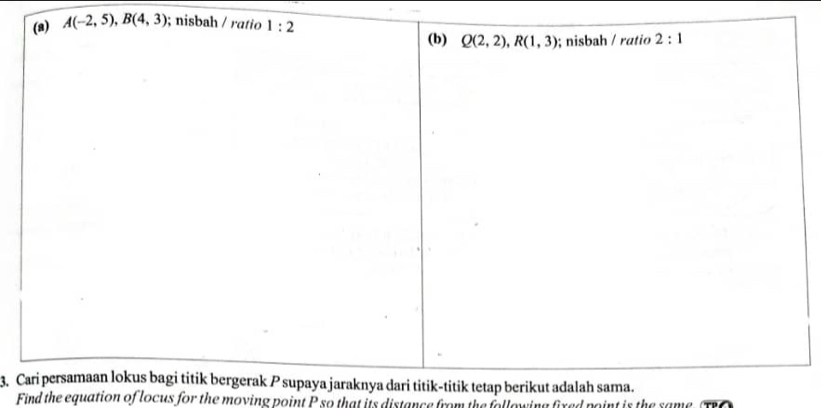 (a) A(-2,5), B(4,3); nisbah / ratio 1:2
(b) Q(2,2), R(1,3); nisbah / ratio 2:1
3. Cari persamaan lokus bagi titik bergerak P supaya jaraknya dari titik-titik tetap berikut adalah sama.
Find the equation of locus for the moving point P so that its distance from the following fixed point is the same. TO