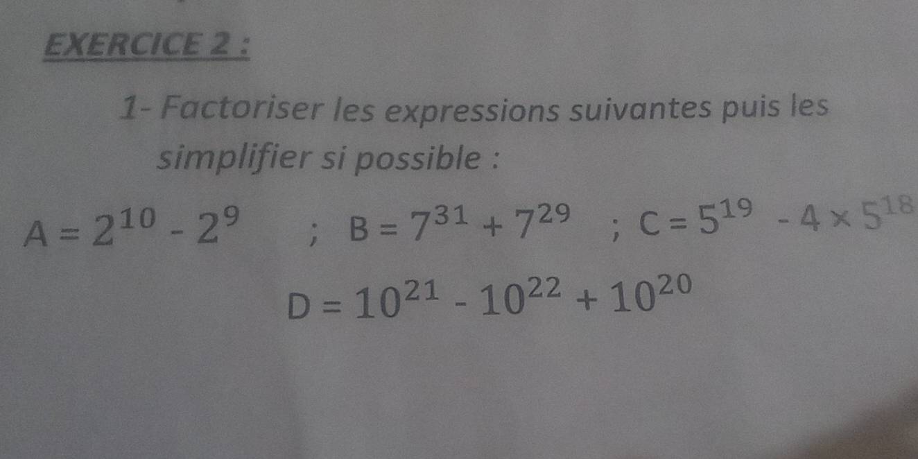 1- Factoriser les expressions suivantes puis les 
simplifier si possible :
A=2^(10)-2^9; B=7^(31)+7^(29); C=5^(19)-4* 5^(18)
D=10^(21)-10^(22)+10^(20)