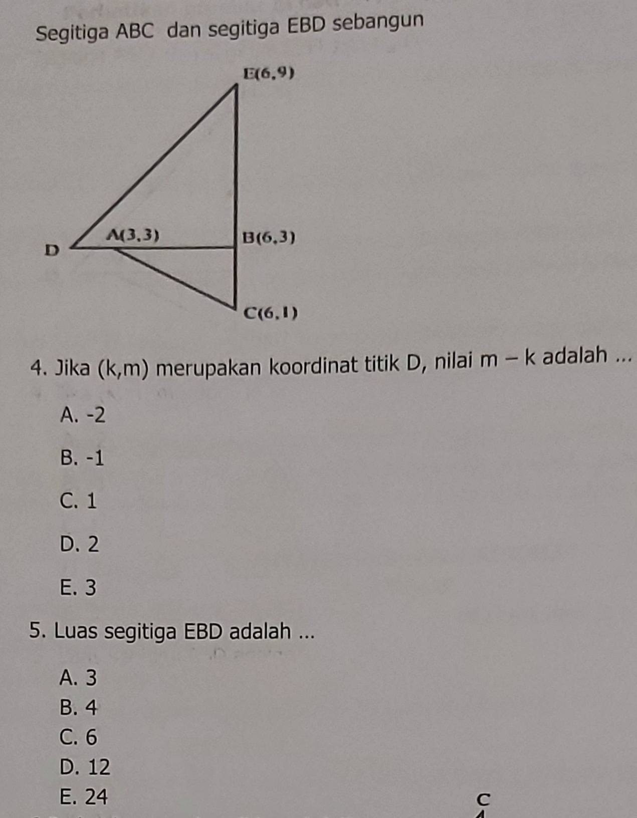 Segitiga ABC dan segitiga EBD sebangun
4. Jika (k,m) merupakan koordinat titik D, nilai m-k adalah ...
A. -2
B. -1
C. 1
D. 2
E. 3
5. Luas segitiga EBD adalah ...
A. 3
B. 4
C. 6
D. 12
E. 24 C