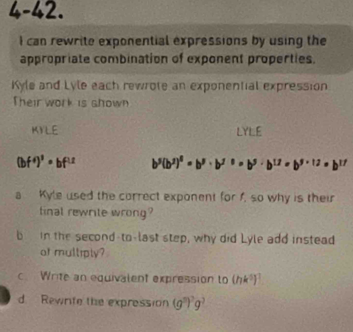 4-42 
I can rewrite exponential expressions by using the 
appropriate combination of exponent properties. 
Kyle and Lyle each rewrote an exponential expression 
Their work is shown 
KYLE LYLE
(bf^4)^3· bf^(1.2)
b^5(b^2)^6=b^5· b^(2^0=b^5)· b^(12)=b^(5* 12)=b^(17)
a Kyle used the correct exponent for f, so why is their 
final rewrite wrong? 
b in the second-to-last step, why did Lyle add instead 
or mulliply? 
c Write an equivalent expression to (hk^5)^3
d Rewrife the expression (g^5)^2g^7