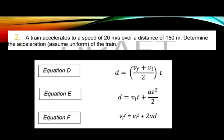 A train accelerates to a speed of 20 m/s over a distance of 150 m. Determine 
the acceleration (assume uniform) of the train. 
Equation D
d=(frac v_f+v_i2)t
Equation E
d=v_it+ at^2/2 
Equation F v_f^2=v_i^2+2ad