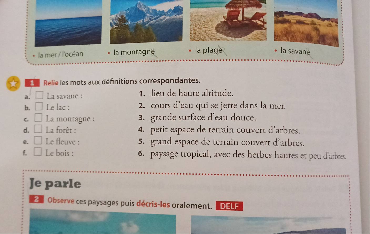 la mer / l'océan la montagne 
la plage la savane 
Relie les mots aux définitions correspondantes. 
a. a □ La savane : 1. lieu de haute altitude. 
b. □ Le lac : 2. cours d’eau qui se jette dans la mer. 
C. □ La montagne : 3. grande surface d’eau douce. 
d. □ La forêt : 4. petit espace de terrain couvert d’arbres. 
e. □ Le fleuve : 5. grand espace de terrain couvert d’arbres. 
f. □ Le bois : 6. paysage tropical, avec des herbes hautes et peu d’arbres. 
Je parle 
Observe ces paysages puis décris-les oralement. DELF