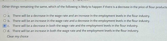 Other things remaining the same, which of the following is likely to happen if there is a decrease in the price of flour products
a. There will be a decrease in the wage rate and an increase in the employment levels in the flour industry.
b. There will be an increase in the wage rate and a decrease in the employment levels in the flour industry.
c. There will be a decrease in both the wage rate and the employment levels in the flour industry.
d. There will be an increase in both the wage rate and the employment levels in the flour industry.
Clear my choice