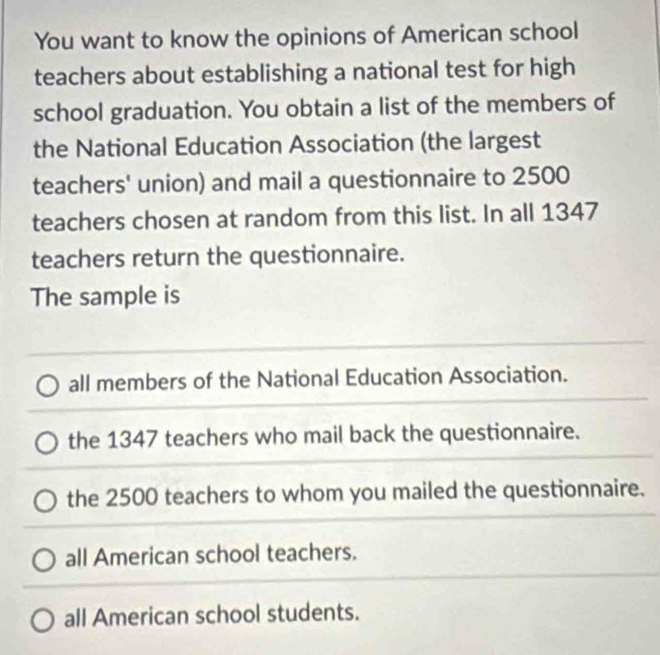 You want to know the opinions of American school
teachers about establishing a national test for high
school graduation. You obtain a list of the members of
the National Education Association (the largest
teachers' union) and mail a questionnaire to 2500
teachers chosen at random from this list. In all 1347
teachers return the questionnaire.
The sample is
all members of the National Education Association.
the 1347 teachers who mail back the questionnaire.
the 2500 teachers to whom you mailed the questionnaire.
all American school teachers.
all American school students.