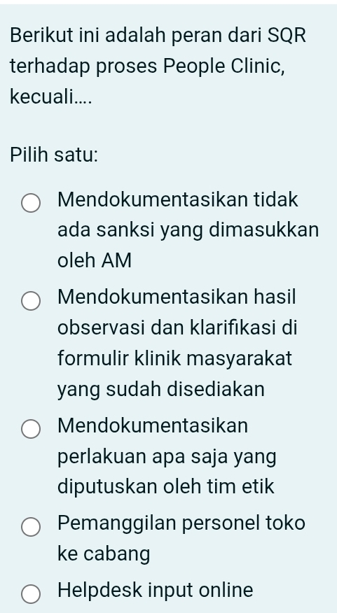 Berikut ini adalah peran dari SQR
terhadap proses People Clinic,
kecuali....
Pilih satu:
Mendokumentasikan tidak
ada sanksi yang dimasukkan
oleh AM
Mendokumentasikan hasil
observasi dan klarifıkasi di
formulir klinik masyarakat
yang sudah disediakan
Mendokumentasikan
perlakuan apa saja yang
diputuskan oleh tim etik
Pemanggilan personel toko
ke cabang
Helpdesk input online