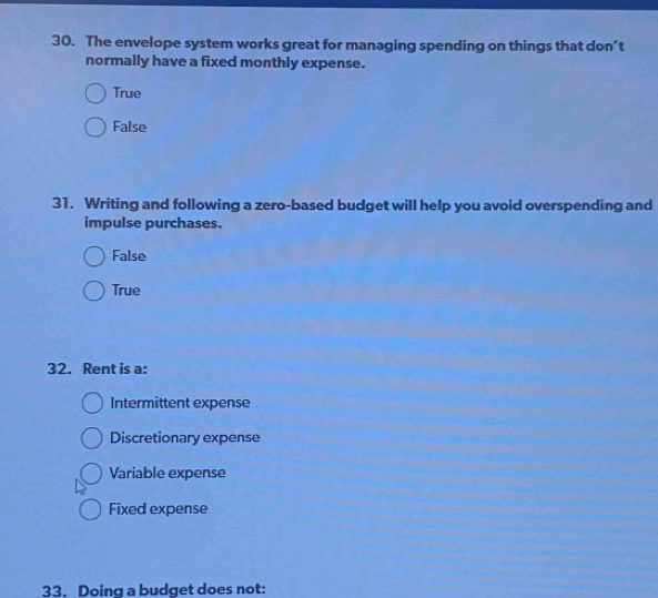The envelope system works great for managing spending on things that don’t
normally have a fixed monthly expense.
True
False
31. Writing and following a zero-based budget will help you avoid overspending and
impulse purchases.
False
True
32. Rent is a:
Intermittent expense
Discretionary expense
Variable expense
Fixed expense
33. Doing a budget does not: