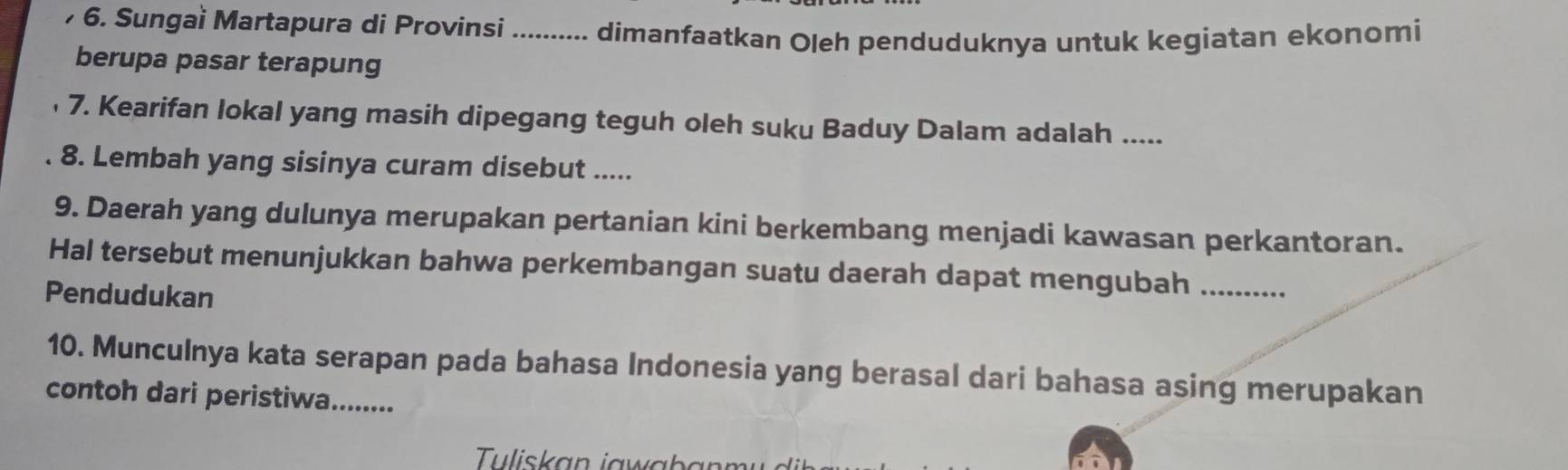 Sungai Martapura di Provinsi _ dimanfaatkan Oleh penduduknya untuk kegiatan ekonomi 
berupa pasar terapung 
7. Kearifan lokal yang masih dipegang teguh oleh suku Baduy Dalam adalah ..... 
8. Lembah yang sisinya curam disebut ..... 
9. Daerah yang dulunya merupakan pertanian kini berkembang menjadi kawasan perkantoran. 
Hal tersebut menunjukkan bahwa perkembangan suatu daerah dapat mengubah_ 
Pendudukan 
10. Munculnya kata serapan pada bahasa Indonesia yang berasal dari bahasa asing merupakan 
contoh dari peristiwa.......