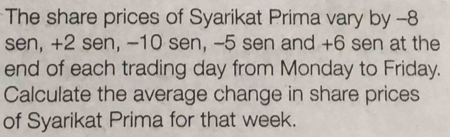 The share prices of Syarikat Prima vary by -8
sen, +2 sen, -10 sen, -5 sen and +6 sen at the 
end of each trading day from Monday to Friday. 
Calculate the average change in share prices 
of Syarikat Prima for that week.