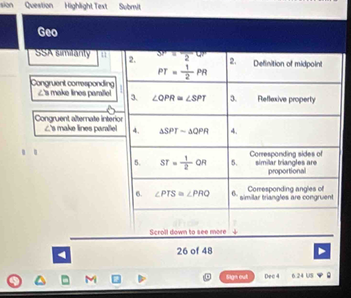 sion Question Highlight Text Submit 
Geo 
SSA similanly 2. SP=frac 2QP 2、 Definition of midpoint
PT= 1/2 PR
Congruent corresponding
∠ 8 make lines parallel 3. ∠ QPR≌ ∠ SPT 3. Reflexive property 
Congruent alternate interior
∠ 8 make lines paralle 4. △ SPTsim △ QPR 4. 
. 。 
Corresponding sides of 
5. ST= 1/2 QR 5. similar triangles are 
proportional 
Corresponding angles of 
6. ∠ PTS≌ ∠ PRQ 6. similar triangles are congruent 
Scroll down to see more 
26 of 48 
M Sign out Dec 4 6. 24 US 。