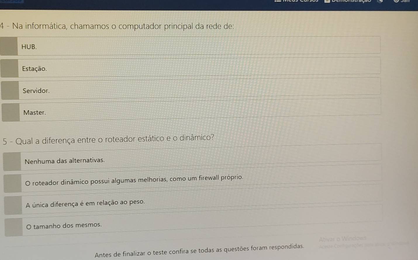 Na informática, chamamos o computador principal da rede de:
HUB.
Estação.
Servidor.
Master.
5 - Qual a diferença entre o roteador estático e o dinâmico?
Nenhuma das alternativas.
O roteador dinâmico possui algumas melhorias, como um firewall próprio.
A única diferença é em relação ao peso.
O tamanho dos mesmos.
Ativar o Windows
Antes de finalizar o teste confira se todas as questões foram respondidas. Acesse Configurações aeos atane o Wnd