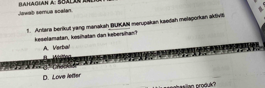 BAHAGIAN A: SOALAN ANER
Jawab semua soalan.
|II.
1. Antara berikut yang manakah BUKAN merupakan kaedah melaporkan aktiviti
keselamatan, kesihatan dan kebersihan?
A. Verbal
B Written
C. Checklist
D. Love letter
nghasilan produk?