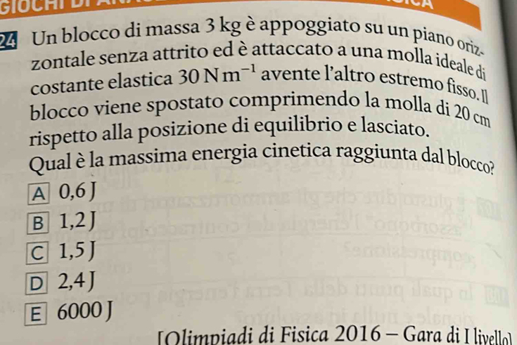 GIOCHD
2 Un blocco di massa 3 kg è appoggiato su un piano oriz-
zontale senza attrito ed è attaccato a una molla ideale di
costante elastica 30Nm^(-1) avente l’altro estremo fisso. I
blocco viene spostato comprimendo la molla di 20 cm
rispetto alla posizione di equilibrio e lasciato.
Qual è la massima energia cinetica raggiunta dal blocco?
A 0,6J
B 1,2J
C 1,5J
D 2,4J
E 6000J
Olimpiadi di Fisica 2016 - Gara di I livello