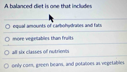 A balanced diet is one that includes
equal amounts of carbohydrates and fats
more vegetables than fruits
all six classes of nutrients
only corn, green beans, and potatoes as vegetables