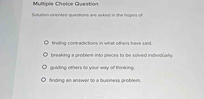 Question
Solution-oriented questions are asked in the hopes of
finding contradictions in what others have said.
breaking a problem into pieces to be solved individually.
guiding others to your way of thinking.
finding an answer to a business problem.