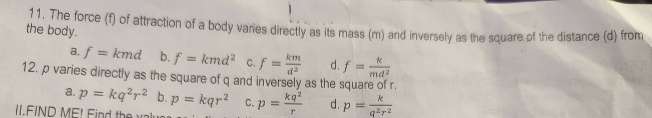 The force (f) of attraction of a body varies directly as its mass (m) and inversely as the square of the distance (d) from
the body.
a. f=kmd b. f=kmd^2 C、 f= km/d^2  d. f= k/md^2 
12. p varies directly as the square of q and inversely as the square of r.
a. p=kq^2r^2 b. p=kqr^2 C. p= kq^2/r  d. p= k/q^2r^2 