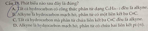 Cu 19. Phát biểu nào sau đây là đúng?
A. Tất cả hydrocarbon có công thức phân tử dạng C_nH_2n-2 đều là alkyne.
B. Alkyne là hydrocarbon mạch hỏ, phân tử có một liên kết ba Cequiv C.
C. Tất cả hydrocarbon mà phân tử chứa liên kết ba C=C đều là alkyne.
D. Alkyne là hydrocarbon mạch hở, phân tử có chứa hai liên kết pi (π).