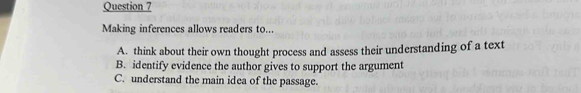 Making inferences allows readers to... 
A. think about their own thought process and assess their understanding of a text 
B. identify evidence the author gives to support the argument 
C. understand the main idea of the passage.