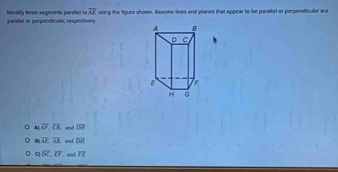 Identify three segments parallel to overline AE using the figure shown. Assume lines and planes that appear to be parallel or perpendicular are
parallel or perpendicular, respectively.
A) overline AF, overline CB , and overline DH
B) overline AE, overline AB. and overline DH
overline DC, overline EF, , and overline FE