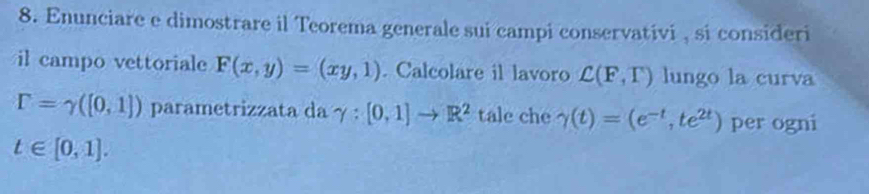 Enunciare e dimostrare il Teorema generale sui campi conservativi , si consideri 
il campo vettoriale F(x,y)=(xy,1). Calcolare il lavoro C(F,T) lungo la curva
r=gamma ([0,1]) parametrizzata da γ : [0,1]to R^2 tale che gamma (t)=(e^(-t),te^(2t)) per ogni
t∈ [0,1].