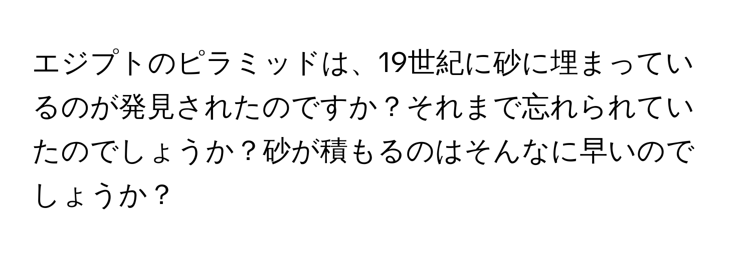 エジプトのピラミッドは、19世紀に砂に埋まっているのが発見されたのですか？それまで忘れられていたのでしょうか？砂が積もるのはそんなに早いのでしょうか？