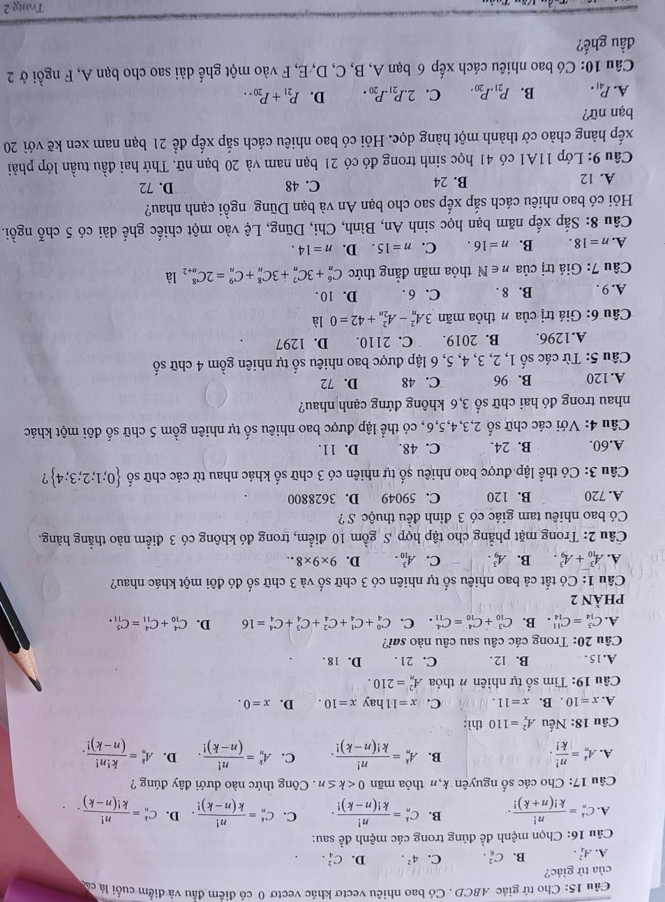 Cho tử giác ABCD . Có bao nhiêu vectơ khác vectơ 0 có điểm đầu và điểm cuối là cá
của tứ giác?
A. A_4^(2. B. C_6^2. C. 4^2). D. C_4^(2.
Câu 16: Chọn mệnh đề đúng trong các mệnh đề sau:
A. C_n^k=frac n!)k!(n+k)!. B. C_n^(k=frac n!)k!(n-k)!. C. C_n^(k=frac n!)k(n-k)!. D. C_n^(k=frac n!)k!(n-k)..
Câu 17: Cho các số nguyên k,n thỏa mãn 0 . Công thức nào dưới đây đúng ?
B.
A. A_n^(k=frac n!)|k|. A_n^(k=frac n!)k!(n-k)!. C. A_n^(k=frac n!)(n-k)!. D. A_n^(k=frac k!n!)(n-k)!.
Câu 18: N Tếu A_x^(2=110 thì:
A. x=10. B. x=11. C. x=11 hay x=10. D. x=0.
Câu 19: Tìm số tự nhiên # thỏa A_n^2=210.
A. 15. B. 12. C. 21 . D. 18 .
Câu 20: Trong các câu sau câu nào sai?
A. C_(14)^3=C_(14)^(11). B. C_(10)^3+C_(10)^4=C_(11)^4. C. C_4^0+C_4^1+C_4^2+C_4^3+C_4^4=16 D. C_(10)^4+C_(11)^4=C_(11)^5.
phầN 2
Câu 1: Có tất cả bao nhiêu số tự nhiên có 3 chữ số và 3 chữ số đó đôi một khác nhau?
A. A_(10)^3+A_9^3. B. A_9^3. C. A_(10)^3. D. 9* 9* 8..
Câu 2: Trong mặt phẳng cho tập hợp S gồm 10 điểm, trong đó không có 3 điểm nào thẳng hàng.
Có bao nhiêu tam giác có 3 đỉnh đều thuộc S ?
A. 720 B. 120 C. 59049 D. 3628800
Câu 3: Có thể lập được bao nhiêu số tự nhiên có 3 chữ số khác nhau từ các chữ số  0;1;2;3;4) ?
A.60. B. 24. C. 48. D. 11.
Câu 4: Với các chữ số 2,3,4,5,6, có thể lập được bao nhiêu số tự nhiên gồm 5 chữ số đôi một khác
nhau trong đó hai chữ số 3,6 không đứng cạnh nhau?
A.120 B. 96 C. 48 D. 72
Câu 5: Từ các số 1, 2, 3, 4, 5, 6 lập được bao nhiêu số tự nhiên gồm 4 chữ số
A.1296. B. 2019. C. 2110. D. 1297
Câu 6: Giá trị của n thỏa mãn 3A_n^(2-A_(2n)^2+42=0 là
A. 9 . B. 8 . C. 6 . D. 10 .
Câu 7: Giá trị của n∈ N thỏa mãn đẳng thức C_n^6+3C_n^7+3C_n^8+C_n^9=2C_(n+2)^8 là
A. n=18. B. n=16. C. n=15. D. n=14.
Câu 8: Sắp xếp năm bạn học sinh An, Bình, Chi, Dũng, Lệ vào một chiếc ghế dài có 5 chỗ ngồi.
Hỏi có bao nhiêu cách sắp xếp sao cho bạn An và bạn Dũng ngồi cạnh nhau?
A. 12 B. 24 C. 48 D. 72
Câu 9: Lớp 11A1 có 41 học sinh trong đó có 21 bạn nam và 20 bạn nữ. Thứ hai đầu tuần lớp phải
xếp hàng chào cờ thành một hàng dọc. Hỏi có bao nhiêu cách sắp xếp để 21 bạn nam xen kẽ với 20
bạn nữ?
A. P_41). B. P_21.P_20. C. 2.P_21.P_20. D. P_21+P_20..
Câu 10: Có bao nhiêu cách xếp 6 bạn A, B, C, D, E, F vào một ghế dài sao cho bạn A, F ngồi ở 2
đầu ghế?
Trang 2