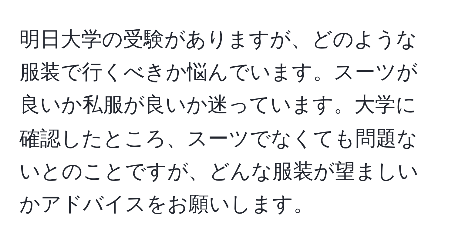 明日大学の受験がありますが、どのような服装で行くべきか悩んでいます。スーツが良いか私服が良いか迷っています。大学に確認したところ、スーツでなくても問題ないとのことですが、どんな服装が望ましいかアドバイスをお願いします。