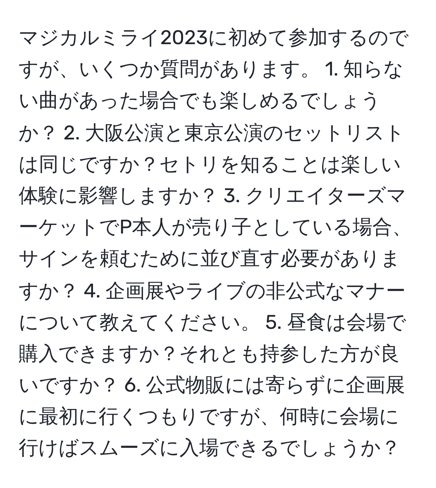 マジカルミライ2023に初めて参加するのですが、いくつか質問があります。 1. 知らない曲があった場合でも楽しめるでしょうか？ 2. 大阪公演と東京公演のセットリストは同じですか？セトリを知ることは楽しい体験に影響しますか？ 3. クリエイターズマーケットでP本人が売り子としている場合、サインを頼むために並び直す必要がありますか？ 4. 企画展やライブの非公式なマナーについて教えてください。 5. 昼食は会場で購入できますか？それとも持参した方が良いですか？ 6. 公式物販には寄らずに企画展に最初に行くつもりですが、何時に会場に行けばスムーズに入場できるでしょうか？