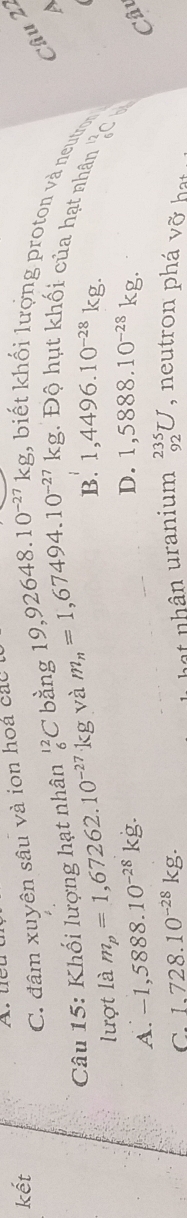 kết
C. đâm xuyên sâu và ion hoa các
19,92648.10^(-27)kg
Câu 22
, biết khối lượng proton và neutron

Câu 15: Khối lượng hạt nhân^(12)_6 bàng m_n=1,67494.10^(-27)kg g. Độ hụt khối của hạt nhân
lượt là m_p=1,67262.10^(-27)kg và
B. 1,4496.10^(-28)kg. 
12
C∩
A. -1,5888.10^(-28)kg.
D. 1,5888.10^(-28)kg. 
6C
a
Câu
C. 1.728.10^(-28)kg. 
hat nhân uranium _(92)^(235)U , neutron phá vỡ hạt